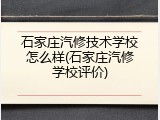 石家庄汽修技术学校怎么样(石家庄汽修学校评价)
