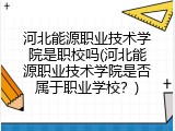河北能源职业技术学院是职校吗(河北能源职业技术学院是否属于职业学校?)