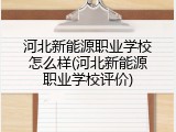 河北新能源职业学校怎么样(河北新能源职业学校评价)