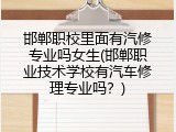 邯郸职校里面有汽修专业吗女生(邯郸职业技术学校有汽车修理专业吗？)