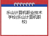 乐山计算机职业技术学校(乐山计算机职校)