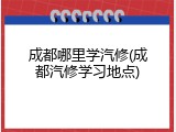 成都哪里学汽修(成都汽修学习地点)