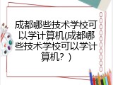 成都哪些技术学校可以学计算机(成都哪些技术学校可以学计算机?)
