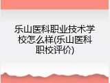 乐山医科职业技术学校怎么样(乐山医科职校评价)