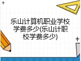 乐山计算机职业学校学费多少(乐山计职校学费多少)