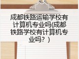 成都铁路运输学校有计算机专业吗(成都铁路学校有计算机专业吗?)