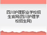 四川护理职业学校招生官网(四川护理学校招生网)