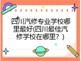 四川汽修专业学校哪里最好(四川最佳汽修学校在哪里？)