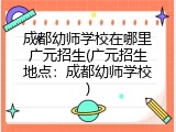 成都幼师学校在哪里广元招生(广元招生地点:成都幼师学校)