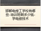 邯郸电焊工学校有哪些-培训班啊多少钱-学电焊技术