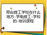 邢台焊工学校在什么地方-学电焊工-学校的-培训课程