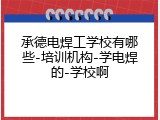 承德电焊工学校有哪些-培训机构-学电焊的-学校啊