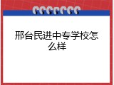邢台民进中专学校怎么样