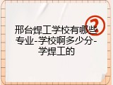 邢台焊工学校有哪些专业-学校啊多少分-学焊工的