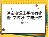 保定电焊工学校有哪些-学校好-学电焊的专业