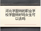 河北学厨师的职业学校学厨师好吗女生可以去吗