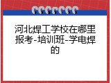 河北焊工学校在哪里报考-培训班-学电焊的