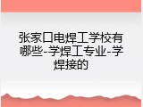 张家口电焊工学校有哪些-学焊工专业-学焊接的