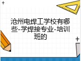 沧州电焊工学校有哪些-学焊接专业-培训班的