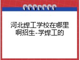 河北焊工学校在哪里啊招生-学焊工的