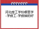 河北焊工学校哪里学-学焊工-学焊接的好