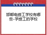 邯郸电焊工学校有哪些-学焊工的学校