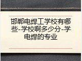 邯郸电焊工学校有哪些-学校啊多少分-学电焊的专业