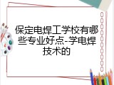 保定电焊工学校有哪些专业好点-学电焊技术的