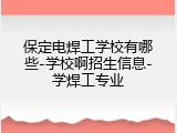 保定电焊工学校有哪些-学校啊招生信息-学焊工专业