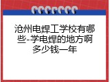 沧州电焊工学校有哪些-学电焊的地方啊多少钱一年