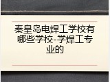 秦皇岛电焊工学校有哪些学校-学焊工专业的