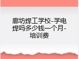 廊坊焊工学校-学电焊吗多少钱一个月-培训费