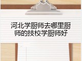 河北学厨师去哪里厨师的技校学厨师好