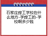 石家庄焊工学校在什么地方-学焊工的-学校啊多少钱