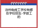 沧州电焊工学校有哪些学校招生-学焊工的