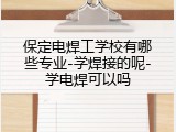 保定电焊工学校有哪些专业-学焊接的呢-学电焊可以吗