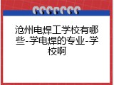 沧州电焊工学校有哪些-学电焊的专业-学校啊