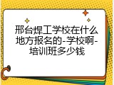 邢台焊工学校在什么地方报名的-学校啊-培训班多少钱