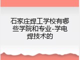 石家庄焊工学校有哪些学院和专业-学电焊技术的