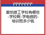 廊坊焊工学校有哪些-学校啊-学电焊的-培训班多少钱