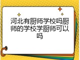 河北有厨师学校吗厨师的学校学厨师可以吗