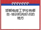 邯郸电焊工学校有哪些-培训机构好点的地方