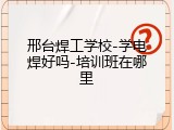 邢台焊工学校-学电焊好吗-培训班在哪里