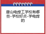 唐山电焊工学校有哪些-学校好点-学电焊的