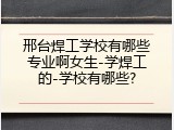 邢台焊工学校有哪些专业啊女生-学焊工的-学校有哪些?