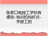 张家口电焊工学校有哪些-培训机构好点-学焊工的