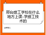 邢台焊工学校在什么地方上课-学焊工技术的