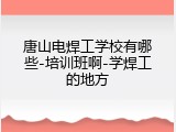 唐山电焊工学校有哪些-培训班啊-学焊工的地方