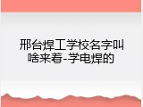 邢台焊工学校名字叫啥来着-学电焊的