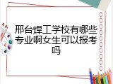 邢台焊工学校有哪些专业啊女生可以报考吗